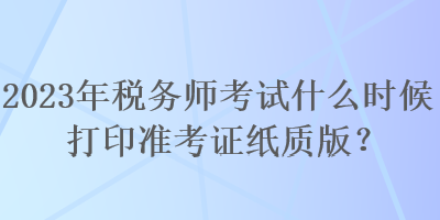 2023年稅務(wù)師考試什么時候打印準(zhǔn)考證紙質(zhì)版？