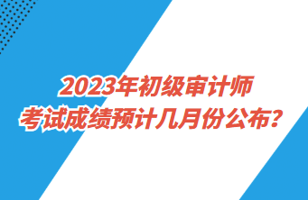 2023年初級審計師考試成績預(yù)計幾月份公布？
