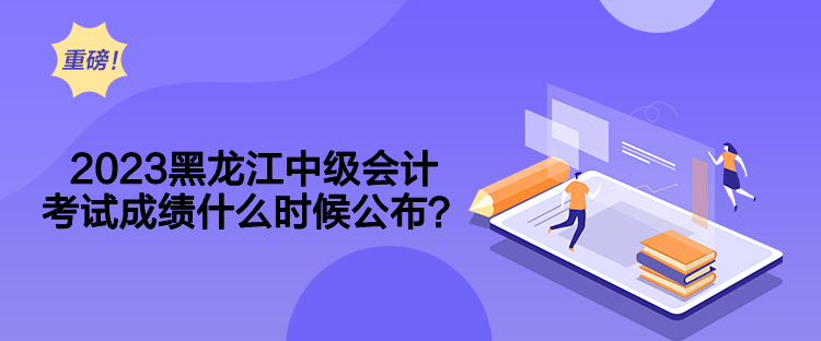 2023黑龍江中級(jí)會(huì)計(jì)考試成績(jī)什么時(shí)候公布？