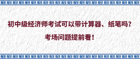 初中級(jí)經(jīng)濟(jì)師考試可以帶計(jì)算器、紙筆嗎？考場問題提前看！