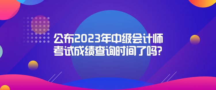 公布2023年中級會計師考試成績查詢時間了嗎？是什么時候？
