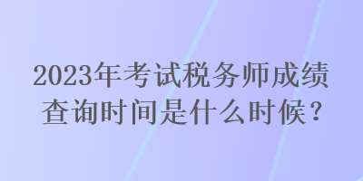 2023年考試稅務(wù)師成績(jī)查詢時(shí)間是什么時(shí)候？