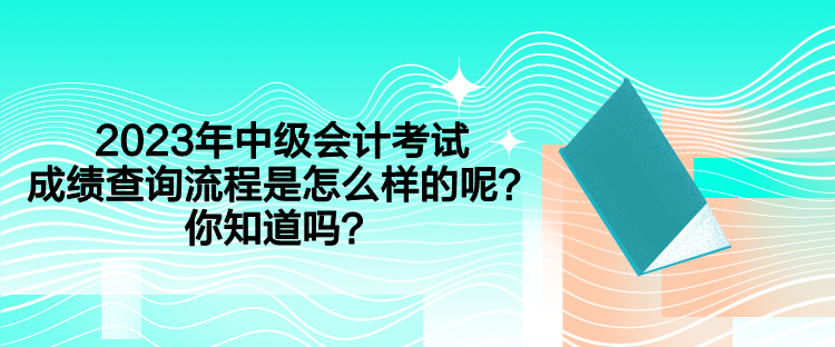 2023年中級會計考試成績查詢流程是怎么樣的呢？你知道嗎？