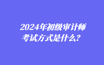 2024年初級(jí)審計(jì)師考試方式是什么？