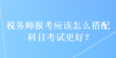 稅務(wù)師報考應(yīng)該怎么搭配科目考試更好？