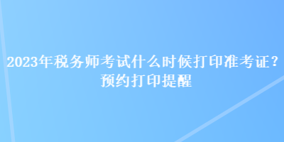 2023年稅務(wù)師考試什么時(shí)候打印準(zhǔn)考證？預(yù)約打印提醒