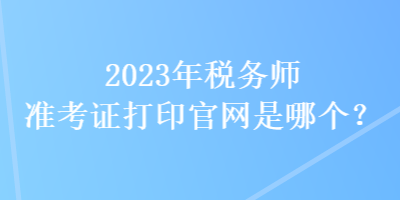 2023年稅務師準考證打印官網(wǎng)是哪個？