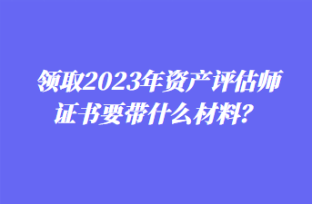 領(lǐng)取2023年資產(chǎn)評估師證書要帶什么材料？