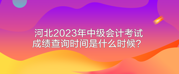 河北2023年中級會計考試成績查詢時間是什么時候？