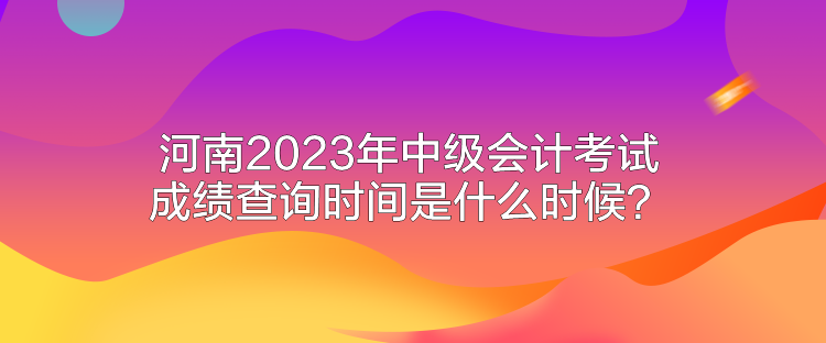 河南2023年中級會計(jì)考試成績查詢時(shí)間是什么時(shí)候？