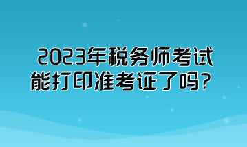 2023年稅務(wù)師考試能打印準考證了嗎？