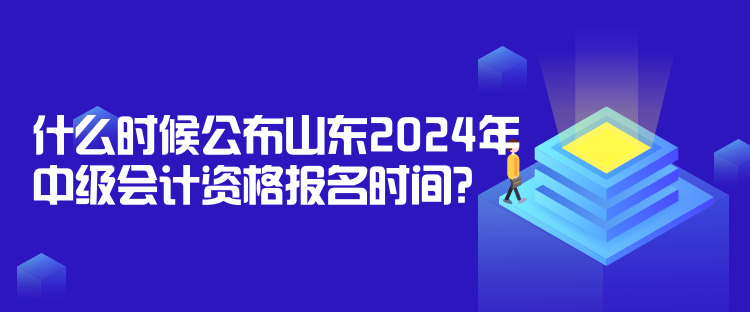 什么時候公布山東2024年中級會計資格報名時間？