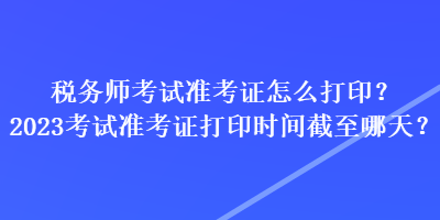 稅務(wù)師考試準(zhǔn)考證怎么打??？2023考試準(zhǔn)考證打印時(shí)間截至哪天？