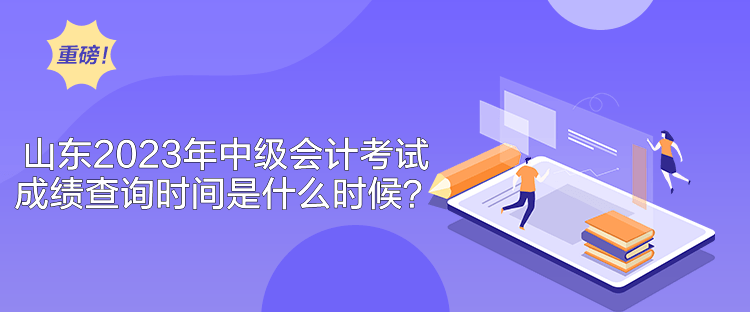 山東2023年中級會計考試成績查詢時間是什么時候？