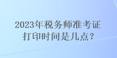 2023年稅務(wù)師準(zhǔn)考證打印時(shí)間是幾點(diǎn)？