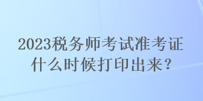2023稅務(wù)師考試準(zhǔn)考證什么時候打印出來？