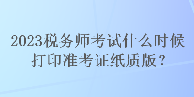 2023稅務(wù)師考試什么時(shí)候打印準(zhǔn)考證紙質(zhì)版？
