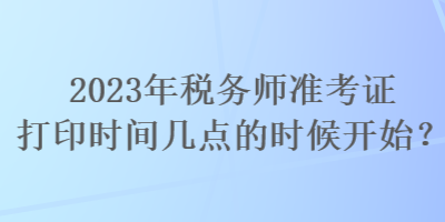 2023年稅務(wù)師準(zhǔn)考證打印時(shí)間幾點(diǎn)的時(shí)候開始？