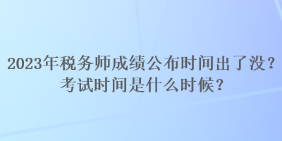 2023年稅務師成績公布時間出了沒？考試時間是什么時候？