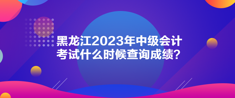 黑龍江2023年中級會計考試什么時候查詢成績？