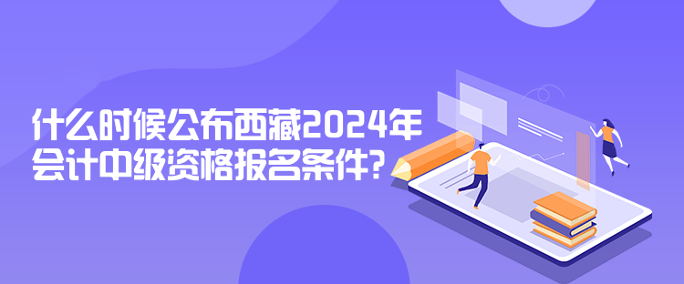 什么時(shí)候公布西藏2024年會(huì)計(jì)中級(jí)資格報(bào)名條件？