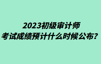 2023初級審計師考試成績預(yù)計什么時候公布？