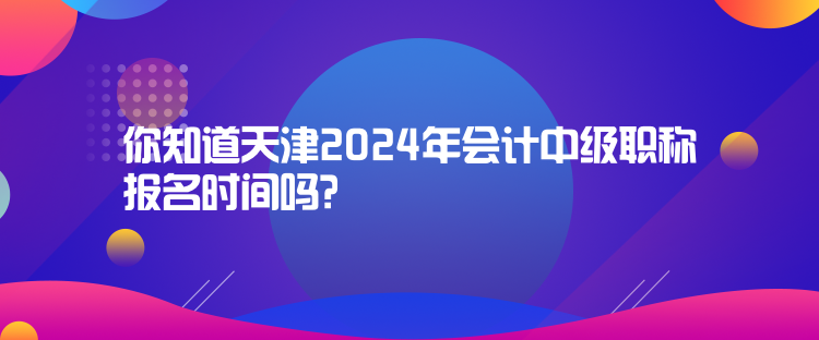 你知道天津2024年會計(jì)中級職稱報名時間嗎？