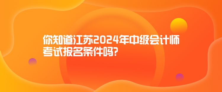 你知道江蘇2024年中級會計師考試報名條件嗎？