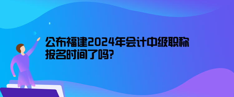 公布福建2024年會(huì)計(jì)中級(jí)職稱報(bào)名時(shí)間了嗎？