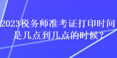 2023稅務(wù)師準(zhǔn)考證打印時(shí)間是幾點(diǎn)到幾點(diǎn)的時(shí)候？