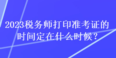 2023稅務(wù)師打印準(zhǔn)考證的時(shí)間定在什么時(shí)候？