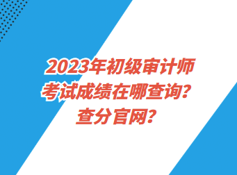 2023年初級審計師考試成績在哪查詢？查分官網(wǎng)？