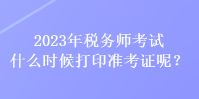 2023年稅務(wù)師考試什么時候打印準考證呢？