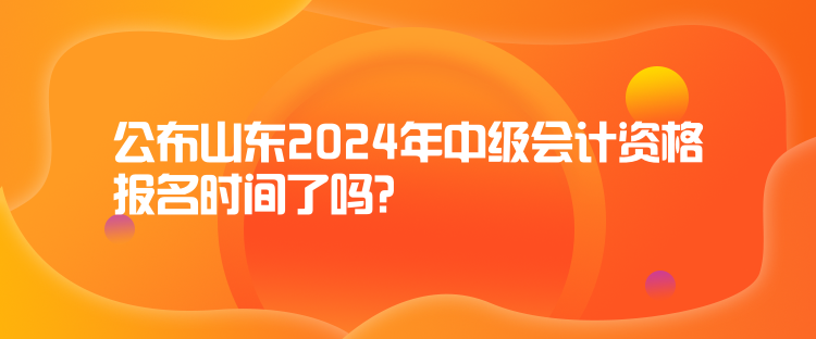 公布山東2024年中級會計資格報名時間了嗎？