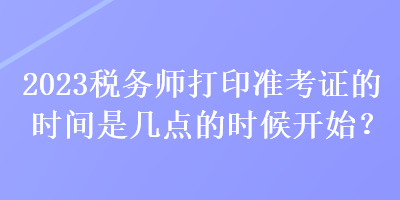 2023稅務(wù)師打印準(zhǔn)考證的時(shí)間是幾點(diǎn)的時(shí)候開始？