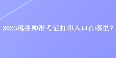 2023稅務(wù)師準(zhǔn)考證打印入口在哪里？