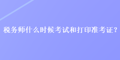 稅務(wù)師什么時(shí)候考試和打印準(zhǔn)考證？