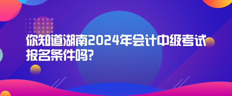 你知道湖南2024年會(huì)計(jì)中級(jí)考試報(bào)名條件嗎？