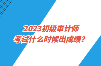 2023初級審計(jì)師考試什么時候出成績？