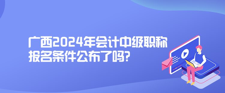 廣西2024年會計中級職稱報名條件公布了嗎？