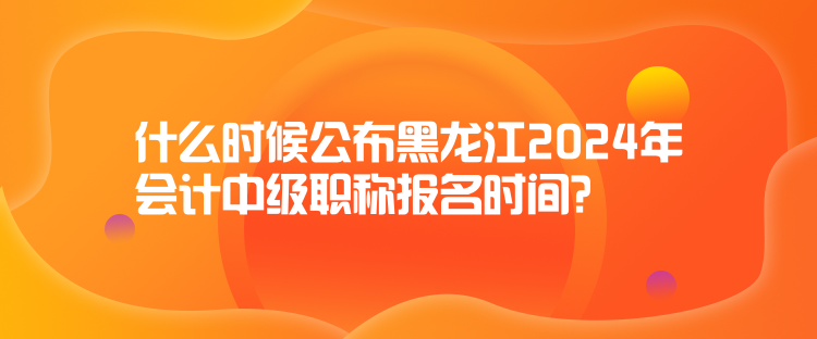 什么時(shí)候公布黑龍江2024年會(huì)計(jì)中級(jí)職稱報(bào)名時(shí)間？