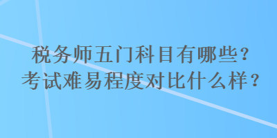 稅務(wù)師五門科目有哪些？考試難易程度對(duì)比什么樣？