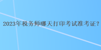 2023年稅務(wù)師哪天打印考試準(zhǔn)考證？