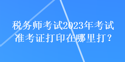 稅務(wù)師考試2023年考試準(zhǔn)考證打印在哪里打？