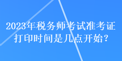 2023年稅務(wù)師考試準(zhǔn)考證打印時(shí)間是幾點(diǎn)開(kāi)始？