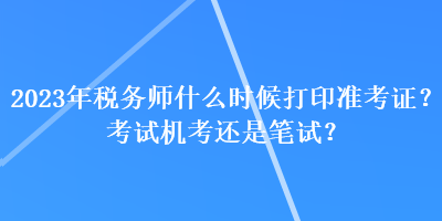 2023年稅務(wù)師什么時(shí)候打印準(zhǔn)考證？考試機(jī)考還是筆試？