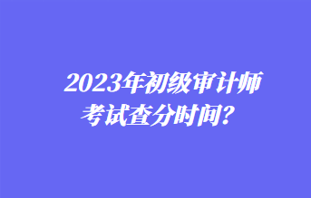 2023年初級(jí)審計(jì)師考試查分時(shí)間？