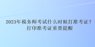 2023年稅務師考試什么時候打準考證？打印準考證重要提醒