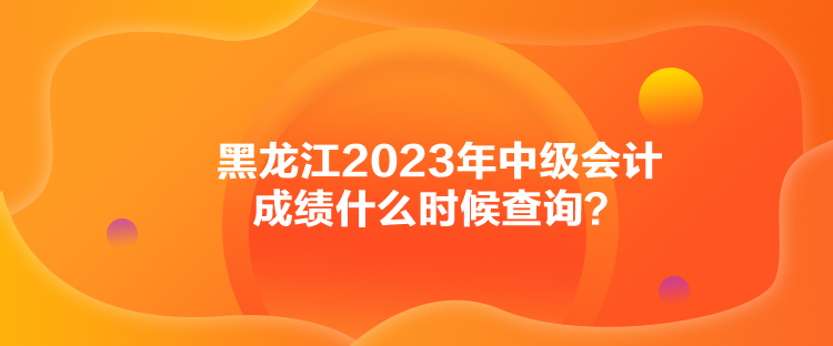 黑龍江2023年中級會計成績什么時候查詢？