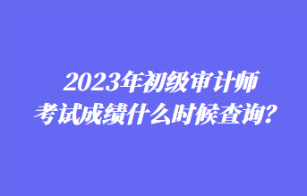 2023年初級審計師考試成績什么時候查詢？1
